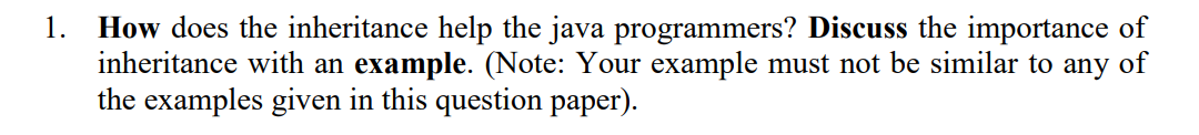 How does the inheritance help the java programmers? Discuss the importance of
inheritance with an example. (Note: Your example must not be similar to any of
the examples given in this question paper).
1.
