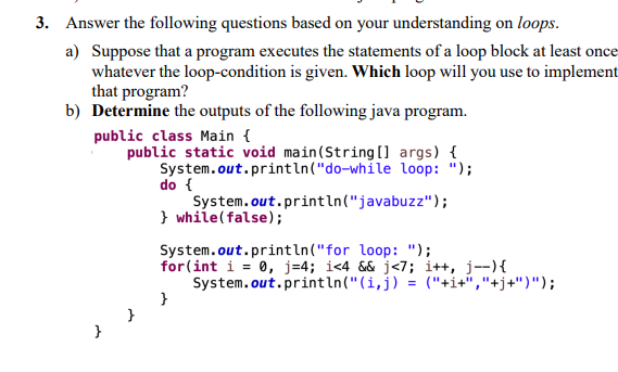 3. Answer the following questions based on your understanding on loops.
a) Suppose that a program executes the statements of a loop block at least once
whatever the loop-condition is given. Which loop will you use to implement
that program?
b) Determine the outputs of the following java program.
public class Main {
public static void main(String [] args) {
System.out.println("do-while loop: ");
do {
System.out.println("javabuzz");
} while(false);
System.out.println("for loop: ");
for(int i = 0, j=4; i<4 && j<7; i++, j--){
System.out.println("(i,j) = ("+i+","+j+")");
}
