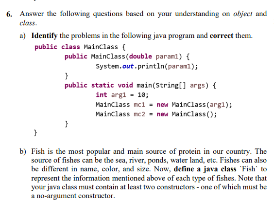6. Answer the following questions based on your understanding on object and
class.
a) Identify the problems in the following java program and correct them.
public class Mainclass {
public Mainclass(double param1) {
System.out.println(param1);
public static void main(String[] args) {
int arg1 = 10;
Mainclass mc1 = new Mainclass(arg1);
Mainclass mc2 = new Mainclass ();
}
}
b) Fish is the most popular and main source of protein in our country. The
source of fishes can be the sea, river, ponds, water land, etc. Fishes can also
be different in name, color, and size. Now, define a java class 'Fish' to
represent the information mentioned above of each type of fishes. Note that
your java class must contain at least two constructors - one of which must be
a no-argument constructor.
