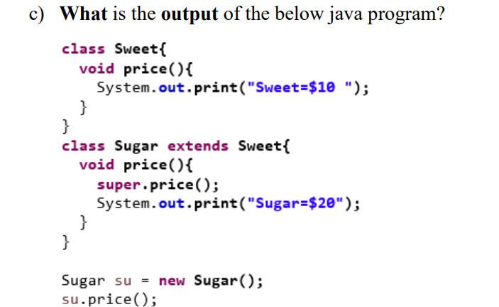 c) What is the output of the below java program?
class Sweet{
void price(){
System.out.print("Sweet=$10 ");
}
}
class Sugar extends Sweet{
void price(){
super.price();
System.out.print("Sugar=$20");
}
}
Sugar su = new Sugar();
su.price();
