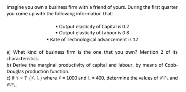 Imagine you own a business firm with a friend of yours. During the first quarter
you come up with the following information that:
• Output elasticity of Capital is 0.2
• Output elasticity of Labour is 0.8
• Rate of Technological advancement is 12
a) What kind of business firm is the one that you own? Mention 2 of its
characteristics.
b) Derive the marginal productivity of capital and labour, by means of Cobb-
Douglas production function.
c) If Y = F (K, L) where K= 1000 and L= 400, determine the values of MPx and
%3D
MPL.
