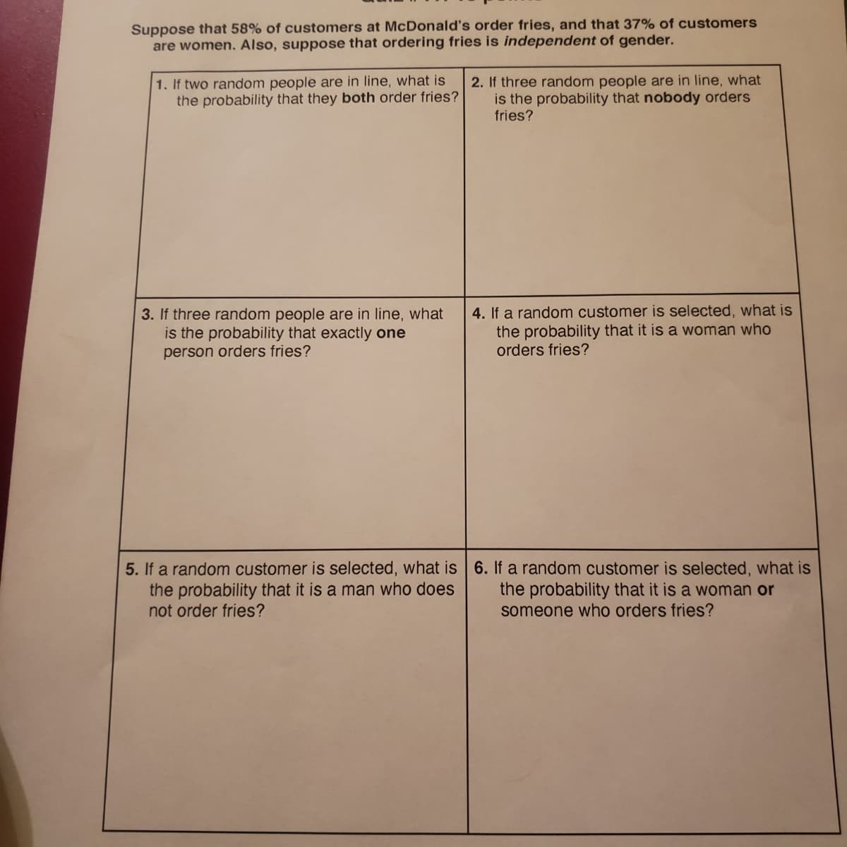 Suppose that 58% of customers at McDonald's order fries, and that 37% of customers
are women. Also, suppose that ordering fries is independent of gender.
1. If two random people are in line, what is
the probability that they both order fries?
2. If three random people are in line, what
is the probability that nobody orders
fries?
3. If three random people are in line, what
is the probability that exactly one
person orders fries?
4. If a random customer is selected, what is
the probability that it is a woman who
orders fries?
5. If a random customer is selected, what is 6. If a random customer is selected, what is
the probability that it is a man who does
not order fries?
the probability that it is a woman or
someone who orders fries?
