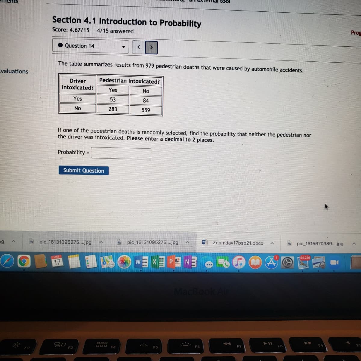 töl
Section 4.1 Introduction to Probability
Score: 4.67/15
4/15 answered
Prog
Question 14
The table summarizes results from 979 pedestrian deaths that were caused by automobile accidents.
Evaluations
Pedestrian Intoxicated?
Driver
Intoxicated?
Yes
No
Yes
53
84
No
283
559
If one of the pedestrian deaths is randomly selected, find the probability that neither the pedestrian nor
the driver was intoxicated. Please enter a decimal to 2 places.
Probability =
Submit Question
og
pic 16131095275..jpg
pic 16131095275..jpg
Zoomday17bsp21.docx
pic 1615670389..jpg
17
MacBook Air
吕0
F3
F7
F2
