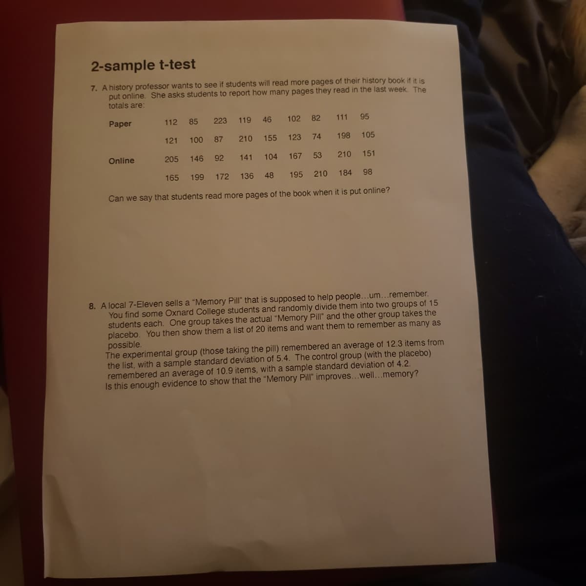 2-sample t-test
7. A history professor wants to see if students will read more pages of their history book if it is
put online. She asks students to report how many pages they read in the last week. The
totals are:
Paper
112
85
223
119
46
102
82
111
95
121
100
87
210
155
123
74
198
105
Online
205
146
92
141
104
167
53
210
151
165
199
172
136
48
195
210
184
98
Can we say that students read more pages of the book when it is put online?
8. A local 7-Eleven sells a “Memory Pill" that is supposed to help people...um...remember.
You find some Oxnard College students and randomly divide them into two groups of 15
students each. One group takes the actual "Memory Pill" and the other group takes the
placebo. You then show them a list of 20 items and want them to remember as many as
possible.
The experimental group (those taking the pill) remembered an average of 12.3 items from
the list, with a sample standard deviation of 5.4. The control group (with the placebo)
remembered an average of 10.9 items, with a sample standard deviation of 4.2.
Is this enough evidence to show that the "Memory Pill" improves...well...memory?

