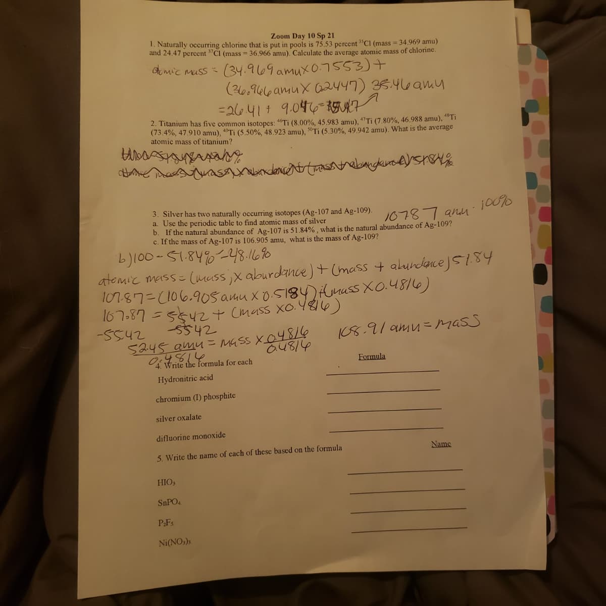 Zoom Day 10 Sp 21
1. Naturally occurring chlorine that is put in pools is 75.53 percent "CI (mass = 34.969 amu)
and 24.47 percent "CI (mass = 36,966 amu), Calculate the average atomic mass of chlorine.
Amic muss
(34.969 amux 0.7553)+
(20.966 amuX G2447) 35.46amy
=26414 9.046- 1GUKF
2. Titanium has five common isotopes: 46TI (8.00%, 45,983 amu), 47TI (7,80%, 46.988 amu), “ Ti
(73.4%, 47.910 amu), 4Ti (5.50%, 48.923 amu), 50-Ti (5.30%, 49.942 amu). What is the average
atomic mass of titanium?
3. Silver has two naturally occurring isotopes (Ag-107 and Ag-109).
a. Use the periodic table to find atomic mass of silver
b. If the natural abundance of Ag-107 is 51.84% , what is the natural abundance of Ag-109?
c. If the mass of Ag-107 is 106.905 amu, what is the mass of Ag-109?
10787 anu
b)100-51.84%-48.1680
atemic mass- (muss,x aburdance)+(mass + alundanceJS1.84
107.87=2106.90s amu x 0.5184)mass XO.4816)
167-87 =5542+ Cmass Xo.48I6)
-5542
5245 amu=MGss X04816
S542
I08.91 amu = MASS
a4814
4814
4 Write the formula for each
Formula
Hydronitric acid
chromium (I) phosphite
silver oxalate
difluorine monoxide
Name
5. Write the name of each of these based on the formula
HIO3
SNPO4
PFs
Ni(NO,)3
