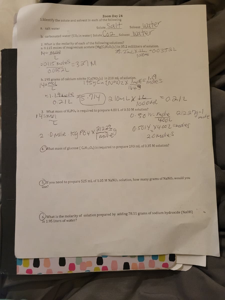 Zoom Day 24
1.Identify the solute and solvent in each of the following
Solute Salt
Co2 solvent_WAter
a. salt water
Solvent_Wuter
b. carbonated water (CO2 in water) Solute
2. What is the molarity of each of the following solutions?
a. 0.115 moles of magnesium acetate (Mg(C2H302)2) In 35.2 mliliters of solution.
4= male
35.2mLXL -003522
20115 mobes-3.27M
0.0352L
b. 195 grams of calcium nitrite (Ca(NO3)2) in 210 mL of solution.
195yCatNoz)2 Imole =michles
164.9
15.714) a lom LX th
0.212
0.212
1000ML
3. What mass of K3PO4 is required to prepare 4.00 L of 0.50 M solution?
14=ml
O.5014-mcle 212.279-1
4.00L
2 :0,mole kg P64
G501Y x4.002 =kdes
2-0moles
(4. What mass of glucose ( C&H120.) is required to prepare 193 ml of 0.35 M solution?
(5. If you need to prepare 525 mL of 1.05 M NANO, solution, how many grams of NaNO3 would you
use?
(6)What is the molarity of solution prepared by adding 78.11 grams of sodium hydroxide (NaOH)
In 1.95 liters of water?
