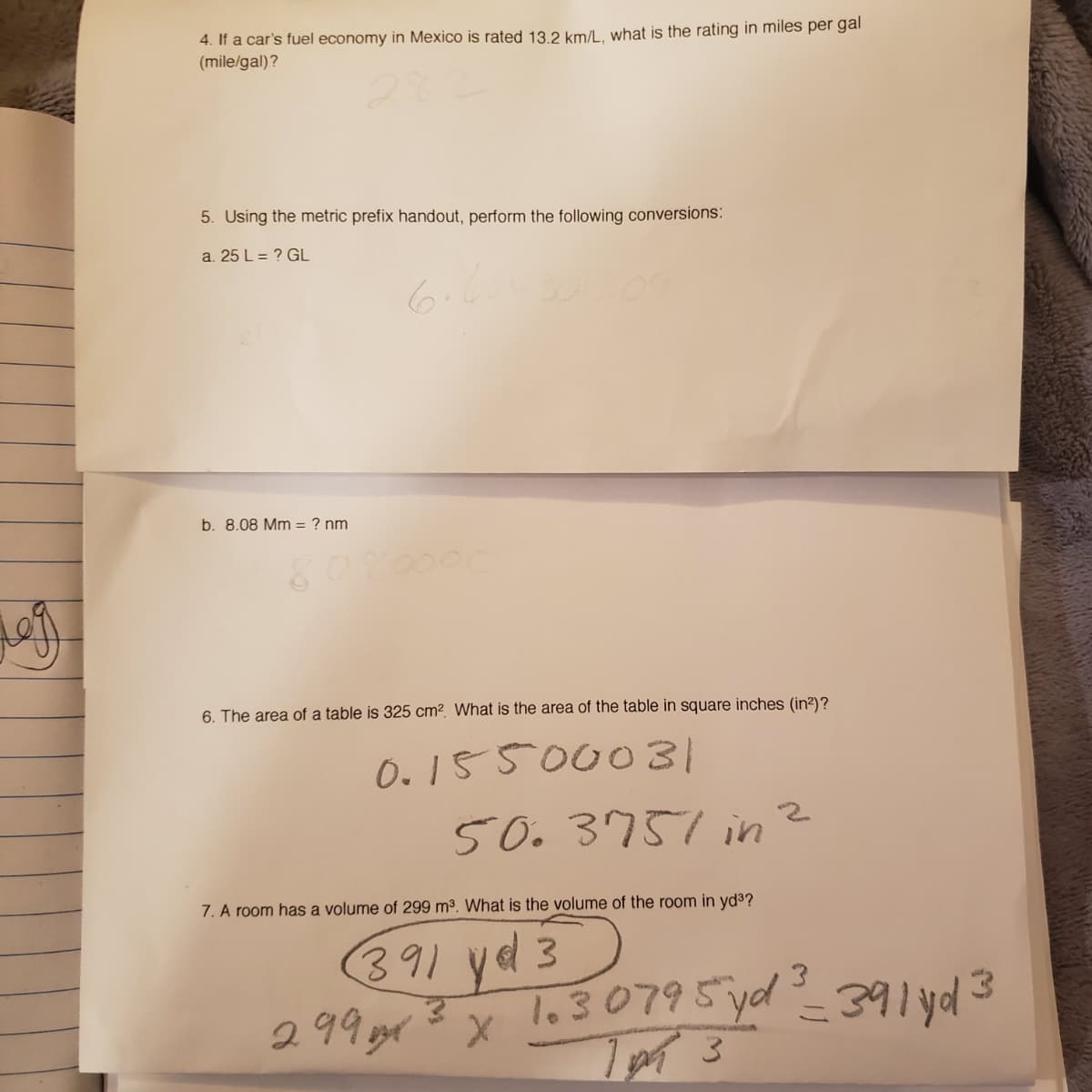 4. If a car's fuel economy in Mexico is rated 13.2 km/lL, what is the rating in miles per gal
(mile/gal)?
5. Using the metric prefix handout, perform the following conversions:
a. 25 L = ? GL
6.
b. 8.08 Mm = ? nm
6. The area of a table is 325 cm2. What is the area of the table in square inches (in²)?
0. 15500031
50.3751 in
7. A room has a volume of 299 m3. What is the volume of the room in yd3?
391 yed 3
299gr? x lo30795 yd_391 yd3
- अआपव
