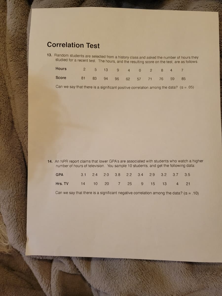 Correlation Test
13. Random students are selected from a history class and asked the number of hours they
studied for a recent test. The hours, and the resulting score on the test, are as follows:
Hours
13
9
4.
8
4
7
Score
81
83
94
96
62
57
71
76
59
85
Can we say that there is a significant positive correlation among the data? (a = .05)
14. An NPR report claims that lower GPA's are associated with students who watch a higher
number of hours of television. You sample 10 students, and get the following data:
GPA
3.1
2.4
2.0
3.8
2.2
3.4
2.9
3.2
3.7
3.5
Hrs. TV
14
10
20
7
25
9.
15
13
4
21
Can we say that there is a significant negative correlation among the data? (a = .10)
