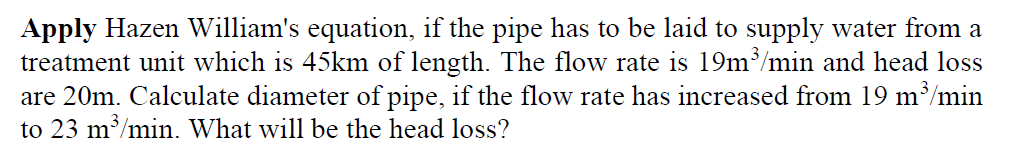 Apply Hazen William's equation, if the pipe has to be laid to supply water from a
treatment unit which is 45km of length. The flow rate is 19m³/min and head loss
are 20m. Calculate diameter of pipe, if the flow rate has increased from 19 m³/min
to 23 m³/min. What will be the head loss?
