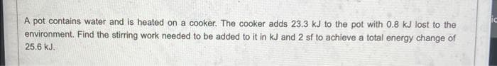 A pot contains water and is heated on a cooker. The cooker adds 23.3 kJ to the pot with 0.8 kJ lost to the
environment. Find the stirring work needed to be added to it in kJ and 2 sf to achieve a total energy change of
25.6 kJ.
