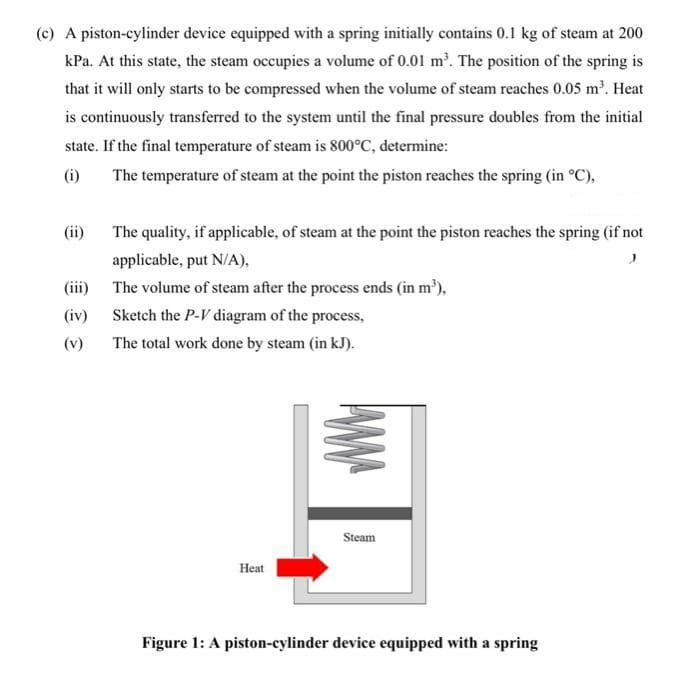 (c) A piston-cylinder device equipped with a spring initially contains 0.1 kg of steam at 200
kPa. At this state, the steam occupies a volume of 0.01 m'. The position of the spring is
that it will only starts to be compressed when the volume of steam reaches 0.05 m². Heat
is continuously transferred to the system until the final pressure doubles from the initial
state. If the final temperature of steam is 800°C, determine:
(i)
The temperature of steam at the point the piston reaches the spring (in °C),
(ii)
The quality, if applicable, of steam at the point the piston reaches the spring (if not
applicable, put N/A),
(iii) The volume of steam after the process ends (in m'),
(iv)
Sketch the P-V diagram of the process,
(v)
The total work done by steam (in kJ).
Steam
Heat
Figure 1: A piston-cylinder device equipped with a spring
