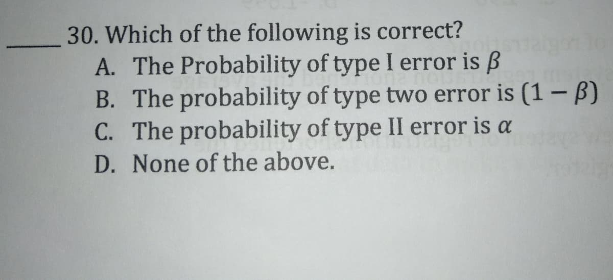 30. Which of the following is correct?
A. The Probability of type I error is ß
B. The probability of type two error is (1 -B)
C. The probability of type II error is a
D. None of the above.
