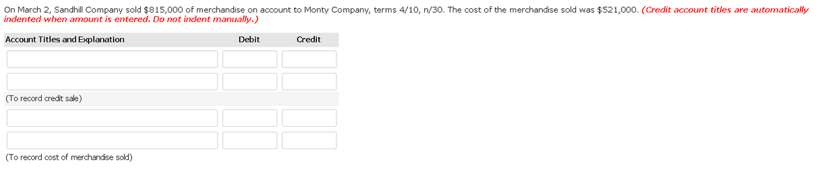 On March 2, Sandhill Company sold $815,000 of merchandise on account to Monty Company, terms 4/10, n/30. The cost of the merchandise sold was $521,000. (Credit account titles are automatically
indented when amount is entered. Do not indent manually.)
Account Titles and Explanation
Debit
Credit
(To record credit sale)
(To record cost of merchandise sold)
