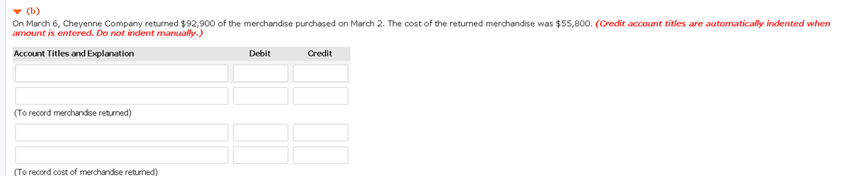 (b)
On March 6, Cheyenne Company returned $92,900 of the merchandise purchased on March 2. The cost of the returned merchandise was $55,800. (Credit account titles are automatically indented when
amount is entered. Do not indent manually.)
Account Titles and Explanation
Debit
Credit
(To record merchandise returned)
(To record cost of merchandise returned)
