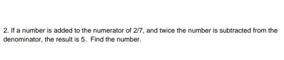 2. If a number is added to the numerator of 2/7, and twice the number is subtracted from the
denominator, the result is 5. Find the number.
