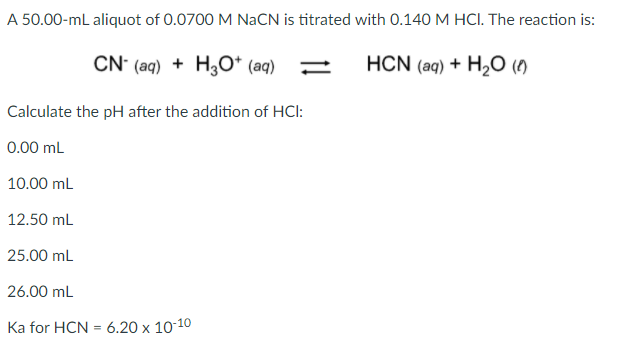 A 50.00-mL aliquot of 0.0700 M NaCN is titrated with 0.140 M HCI. The reaction is:
CN' (aq) + H3O* (aq)
HCN (aq) + H2O ()
Calculate the pH after the addition of HCI:
0.00 mL
10.00 mL
12.50 mL
25.00 mL
26.00 mL
Ka for HCN = 6.20 x 10-10
