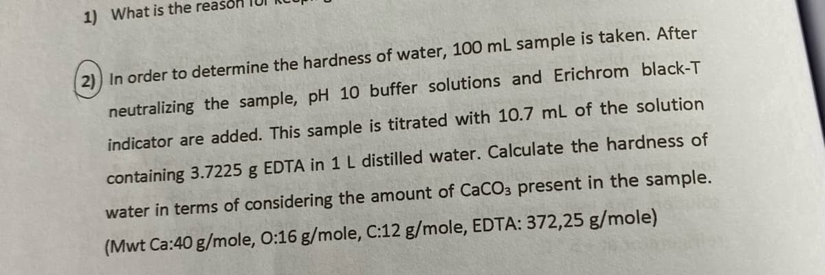 1) What is the reason
2) In order to determine the hardness of water, 100 mL sample is taken. After
neutralizing the sample, pH 10 buffer solutions and Erichrom black-T
indicator are added. This sample is titrated with 10.7 mL of the solution
containing 3.7225 g EDTA in 1 L distilled water. Calculate the hardness of
water in terms of considering the amount of CaCO3 present in the sample.
(Mwt Ca:40 g/mole, O:16 g/mole, C:12 g/mole, EDTA: 372,25 g/mole)
