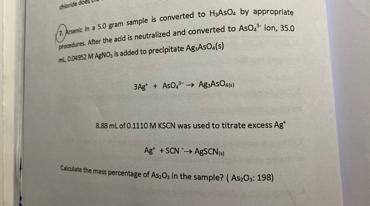 chloride do
ml, 0.04952 M AGNO3 is added to precipitate Ag3AsO4(s)
3Ag* + AsO2 –→ Ag3AsO4(s)
8.88 mL of 0.1110 M KSCN was used to titrate excess Ag"
Ag* +SCN → AgSCN(s)
Calculate the mass percentage of As203 in the sample? ( As2O3: 198)
