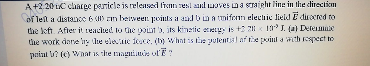 A
A +2.20 nC charge particle is released from rest and moves in a straight line in the direction
of left a distance 6.00 cm between points a and b in a uniform electric field E directed to
the left. After it reached to the point b, its kinetic energy is +2.20 × 10° J. (a) Determine
the work done by the electric force, (b) What is the potential of the point a with respect to
point b? (c) What is the magnitude of E ?
