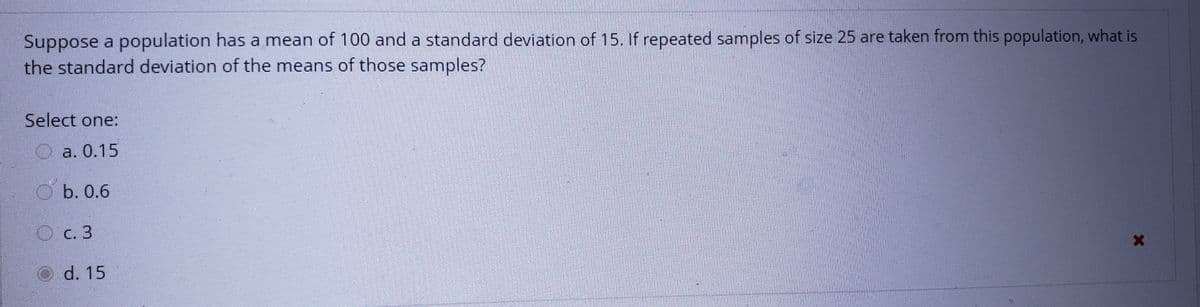 Suppose a population has a mean of 100 and a standard deviation of 15. If repeated samples of size 25 are taken from this population, what is
the standard deviation of the means of those samples?
Select one:
O a. 0.15
b. 0.6
O c. 3
O d. 15
