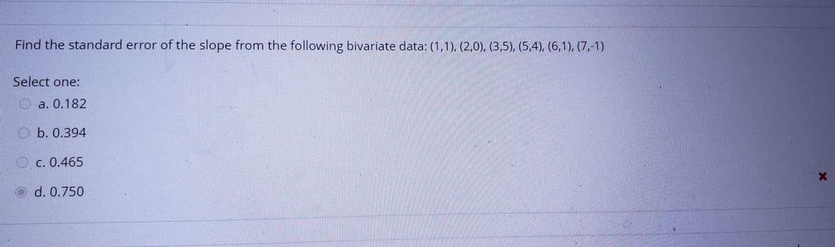 Find the standard error of the slope from the following bivariate data: (1,1), (2,0), (3,5), (5,4), (6,1), (7,-1)
Select one:
O a. 0.182
O b. 0.394
O c. 0.465
Od. 0.750
