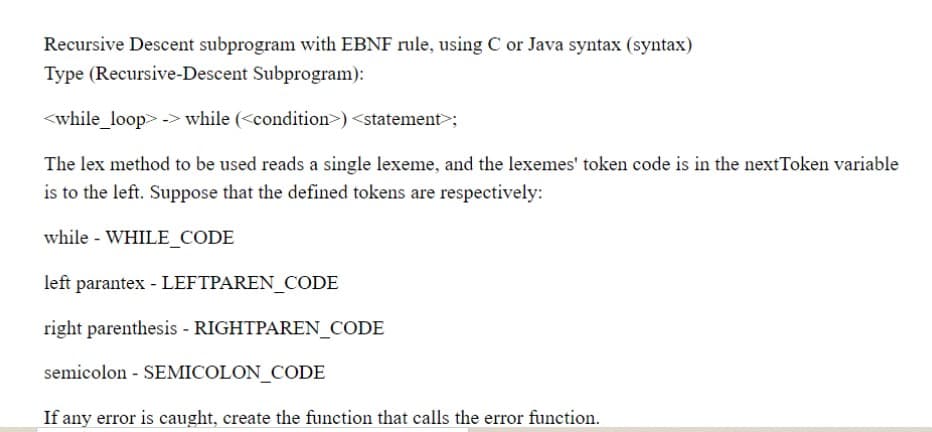 Recursive Descent subprogram with EBNF rule, using C or Java syntax (syntax)
Type (Recursive-Descent Subprogram):
<while_loop> -> while (<condition>) <statement>;
The lex method to be used reads a single lexeme, and the lexemes' token code is in the nextToken variable
is to the left. Suppose that the defined tokens are respectively:
while - WHILE_CODE
left parantex - LEFTPAREN_CODE
right parenthesis - RIGHTPAREN_CODE
semicolon - SEMICOLON_CODE
If any error is caught, create the function that calls the error function.
