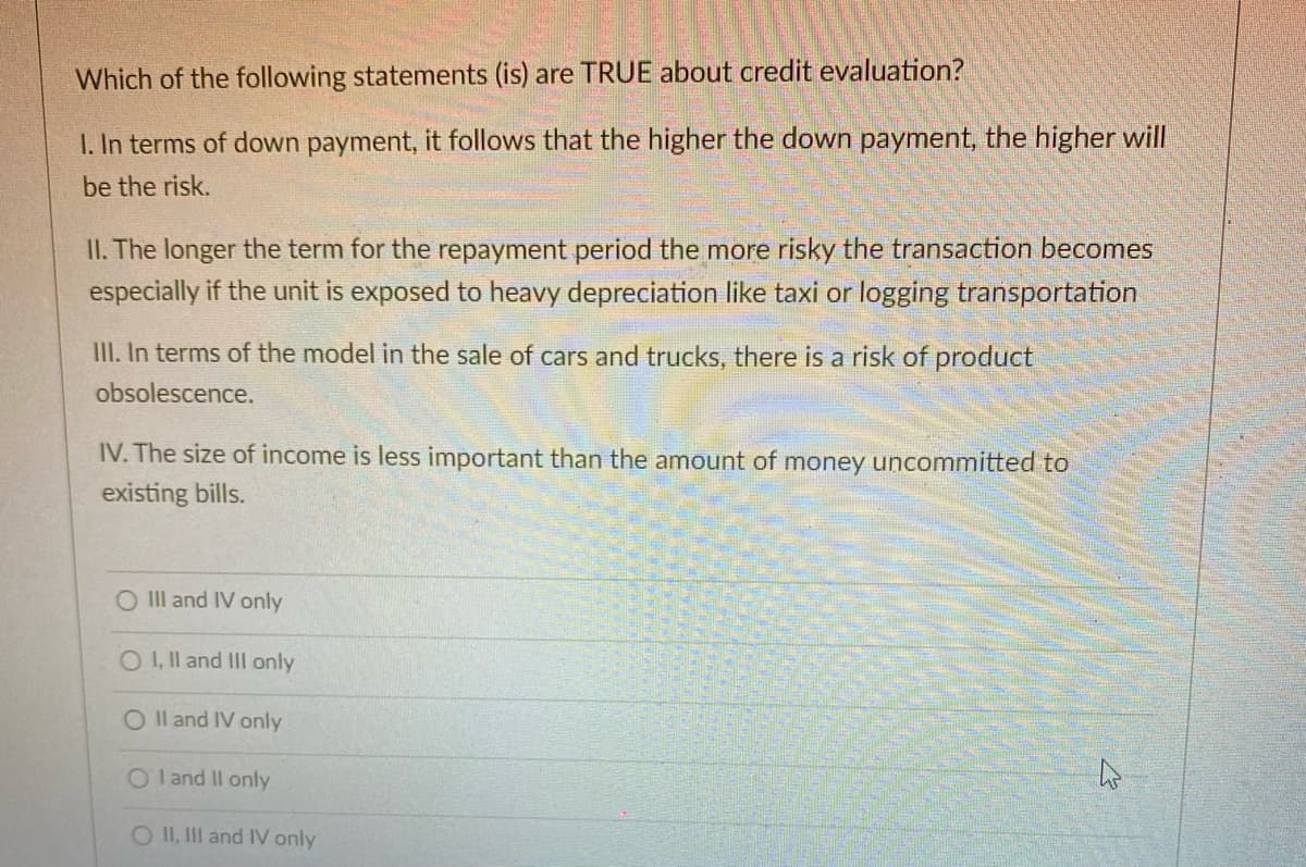 Which of the following statements (is) are TRUE about credit evaluation?
1. In terms of down payment, it follows that the higher the down payment, the higher will
be the risk.
II. The longer the term for the repayment period the more risky the transaction becomes
especially if the unit is exposed to heavy depreciation like taxi or logging transportation
III. In terms of the model in the sale of cars and trucks, there is a risk of product
obsolescence.
IV. The size of income is less important than the amount of money uncommitted to
existing bills.
O II and IV only
OI, Il and II only
O Il and IV only
O l and II only
O II, III and IV only
