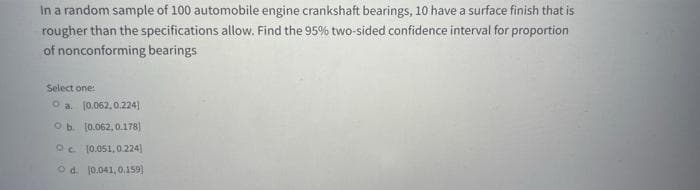In a random sample of 100 automobile engine crankshaft bearings, 10 have a surface finish that is
rougher than the specifications allow. Find the 95% two-sided confidence interval for proportion
of nonconforming bearings
Select one:
O a. (0.062, 0.224]
Ob (0.062, 0.178)
Oc (0.051, 0.224]
O d. (0.041, 0.159)

