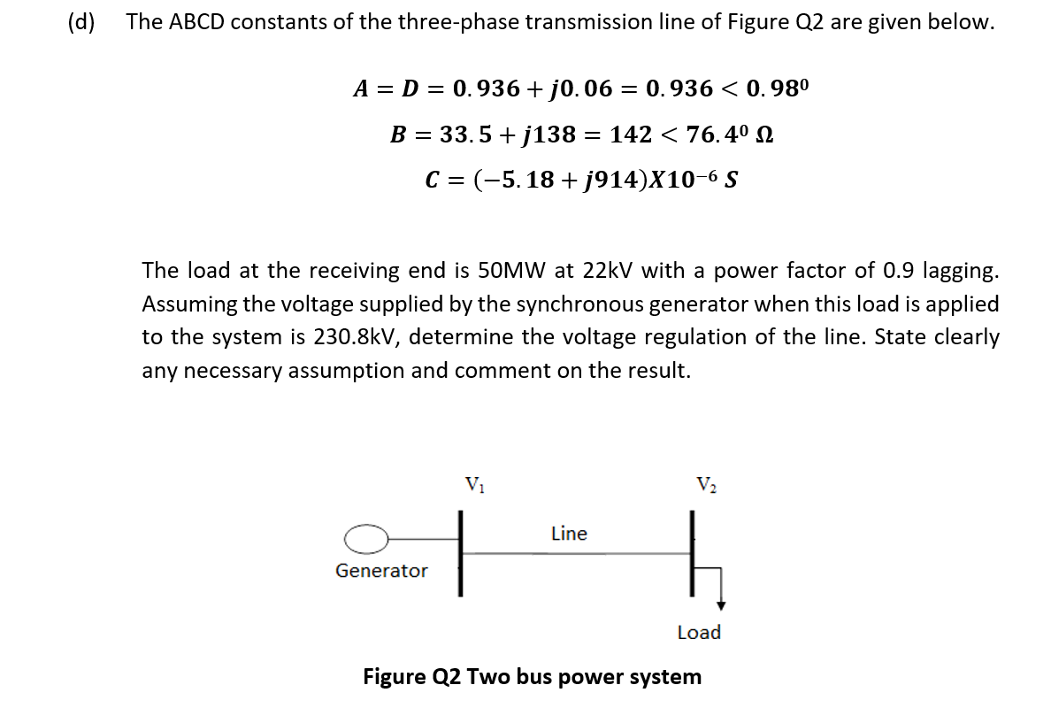 (d)
The ABCD constants of the three-phase transmission line of Figure Q2 are given below.
A = D = 0.936+ j0. 06
= 0.936 < 0.980
B = 33.5 + j138 = 142 < 76.4º N
C = (-5.18 + j914)X10-6 S
The load at the receiving end is 50MW at 22kV with a power factor of 0.9 lagging.
Assuming the voltage supplied by the synchronous generator when this load is applied
to the system is 230.8kV, determine the voltage regulation of the line. State clearly
any necessary assumption and comment on the result.
Vị
V2
Line
Generator
Load
Figure Q2 Two bus power system
