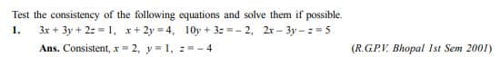 Test the consistency of the following equations and solve them if possible.
3x + 3y + 2: = 1, x+ 2y = 4, 10y + 32 =- 2, 2r - 3y- = 5
Ans. Consistent, x = 2, y = 1, 2=- 4
1.
(R.GP.V. Bhopal Ist Sem 2001)
