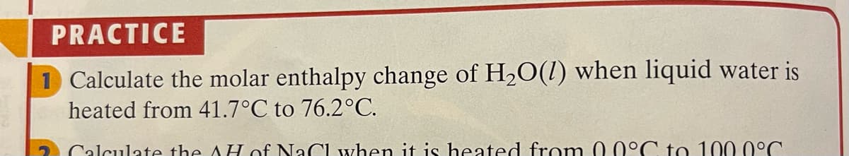 PRACTICE
1 Calculate the molar enthalpy change of H2O(1) when liquid water is
heated from 41.7°C to 76.2°C.
2 Calculate the AH of NaCI when it is heated from
0°C to 100 0°C.
