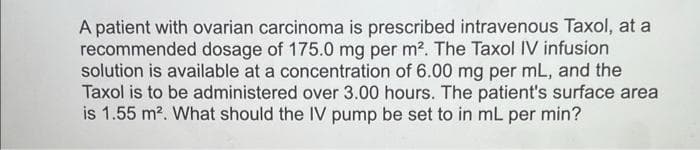 A patient with ovarian carcinoma is prescribed intravenous Taxol, at a
recommended dosage of 175.0 mg per m². The Taxol IV infusion
solution is available at a concentration of 6.00 mg per mL, and the
Taxol is to be administered over 3.00 hours. The patient's surface area
is 1.55 m². What should the IV pump be set to in mL per min?
