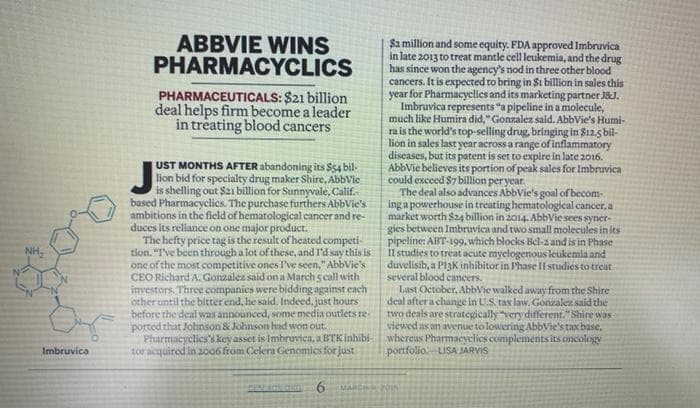 NH₂
Imbruvica
ABBVIE WINS
PHARMACYCLICS
PHARMACEUTICALS: $21 billion
deal helps firm become a leader
in treating blood cancers
UST MONTHS AFTER abandoning its $54 bil-
lion bid for specialty drug maker Shire, AbbVie
is shelling out $21 billion for Sunnyvale, Calif.
based Pharmacyclics. The purchase furthers AbbVie's
ambitions in the field of hematological cancer and re-
duces its reliance on one major product.
The hefty price tag is the result of heated competi-
tion. "I've been through a lot of these, and I'd say this is
one of the most competitive ones I've seen." AbbVie's
CEO Richard A. Gonzalez said on a March 5 call with
investors. Three companies were bidding against each
other until the bitter end, he said. Indeed, just hours
before the deal was announced, some media outlets re
ported that Johnson & Johnson had won out.
Pharmacyclics's key asset is Imbruvica, a BTK inhibi-
tor acquired in 2006 from Celera Genomics for just
6
$2 million and some equity. FDA approved Imbravica
in late 2013 to treat mantle cell leukemia, and the drug
has since won the agency's nod in three other blood
cancers. It is expected to bring in $1 billion in sales this
year for Pharmacyclics and its marketing partner J&J.
Imbruvica represents "a pipeline in a molecule,
much like Humira did," Gonzalez said. AbbVie's Humi-
ra is the world's top-selling drug, bringing in $12.5 bil-
lion in sales last year across a range of inflammatory
diseases, but its patent is set to expire in late 2016.
AbbVie believes its portion of peak sales for Imbruvica
could exceed $7 billion per year.
The deal also advances AbbVie's goal of becom-
ing a powerhouse in treating hematological cancer, a
market worth $24 billion in 2014. AbbVie sees syner-
gies between Imbruvica and two small molecules in its
pipeline: ABT-199, which blocks Bel-a and is in Phase
Il studies to treat acute myelogenous leukemia and
duvelisib, a PI3K inhibitor in Phase II studies to treat
several blood cancers.
Last October, AbbVie walked away from the Shire
deal after a change in U.S. tax law. Gonzalez said the
two deals are strategically "very different." Shire was
viewed as an avenue to lowering AbbVie's tax base,
whereas Pharmacyclics complements its oncology
portfolio LISA JARVIS