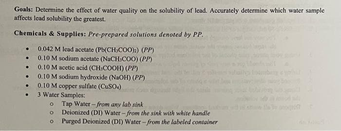 Goals: Determine the effect of water quality on the solubility of lead. Accurately determine which water sample
affects lead solubility the greatest.
Chemicals & Supplies: Pre-prepared solutions denoted by PP.
0.042 M lead acetate (Pb(CH3COO)2) (PP)
0.10 M sodium acetate (NaCH3COO) (PP)
0.10 M acetic acid (CH₂COOH) (PP)
0.10 M sodium hydroxide (NaOH) (PP)
0.10 M copper sulfate (CuSO4)
3 Water Samples:
O
Tap Water from any lab sink
O Deionized (DI) Water-from the sink with white handle
O
Purged Deionized (DI) Water - from the labeled container
●
.
●