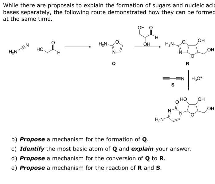 While there are proposals to explain the formation of sugars and nucleic acid
bases separately, the following route demonstrated how they can be formed
at the same time.
H₂N
N
HO.
H
H₂N-
N
Q
OH O
OH
H
H₂N-
EEN
S
H₂N
R
НО
OH
H3O+
b) Propose a mechanism for the formation of Q.
c) Identify the most basic atom of Q and explain your answer.
d) Propose a mechanism for the conversion of Q to R.
e) Propose a mechanism for the reaction of R and S.
OH
OH
OH