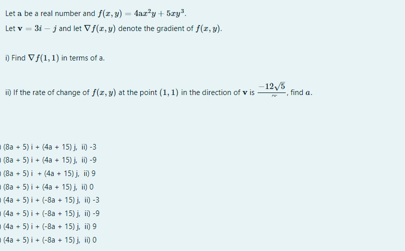 Let a be a real number and f(x, y) = 4ax?y+ 5xy³.
Let v = 3i – j and let Vf(x, y) denote the gradient of f(x,y).
i) Find Vf(1, 1) in terms of a.
-12/5
i) If the rate of change of f(r, y) at the point (1, 1) in the direction of v is
find a.
(8a + 5) i + (4a + 15) j, ii) -3
(8a + 5) i + (4a + 15) j, ii) -9
(8а + 5) i + (4а + 15) ј, iї) 9
(8а + 5) і + (4а + 15) ј, i) 0
(4a + 5) i + (-8a + 15) j, ii) -3
(4a + 5) i + (-8a + 15) j, ii) -9
(4a + 5) i + (-8a + 15) j, ii) 9
(4a + 5) i + (-8a + 15) j, ii) 0
