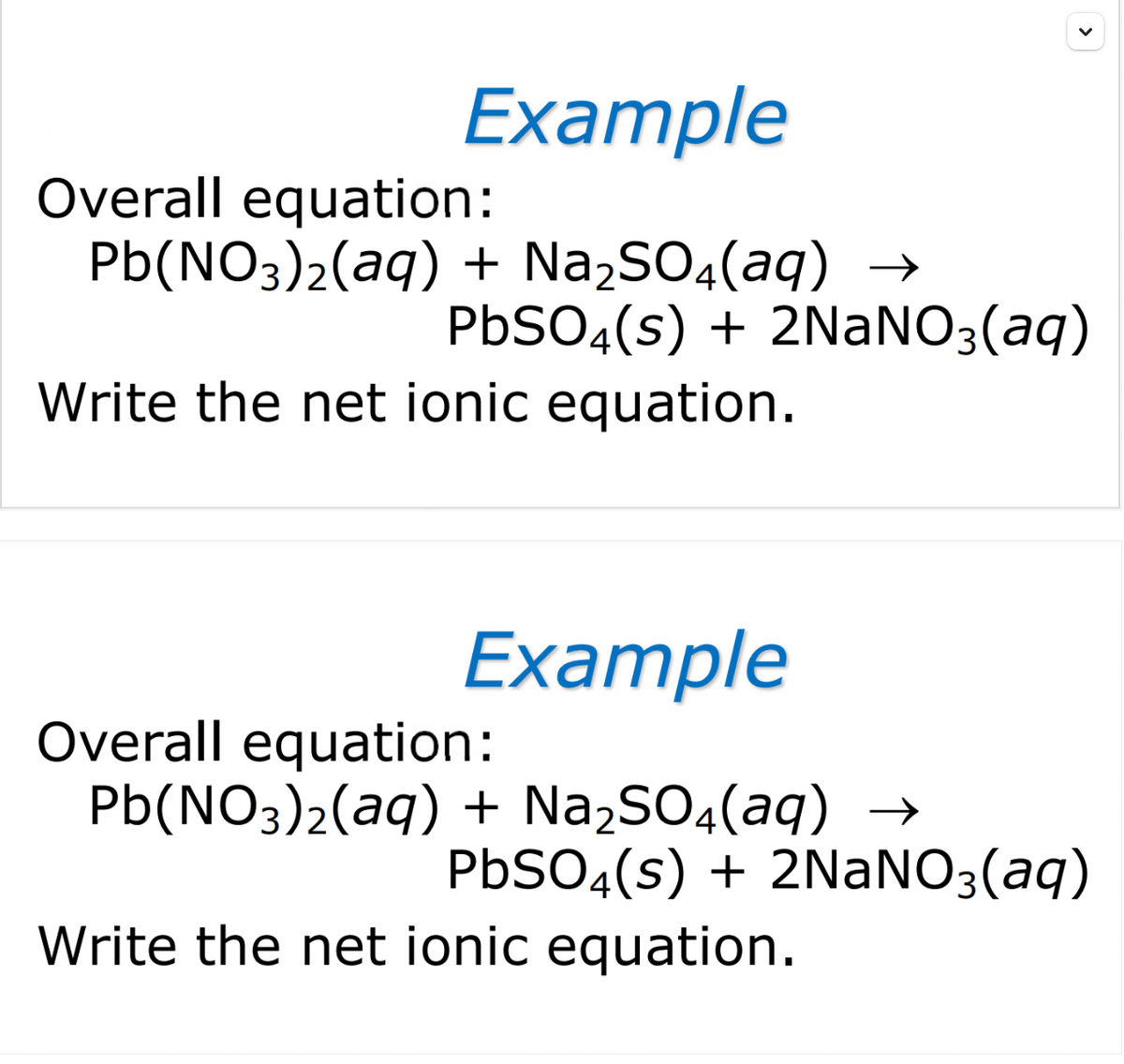 Example
Overall equation:
Pb(NO3)2(aq) + Na,SO4(aq) →
PBSO4(s) + 2NANO3(aq)
Write the net ionic equation.
Example
Overall equation:
Pb(NO3)2(aq) + Na,SO4(aq) →
PBSO4(s) + 2NANO3(aq)
Write the net ionic equation.
