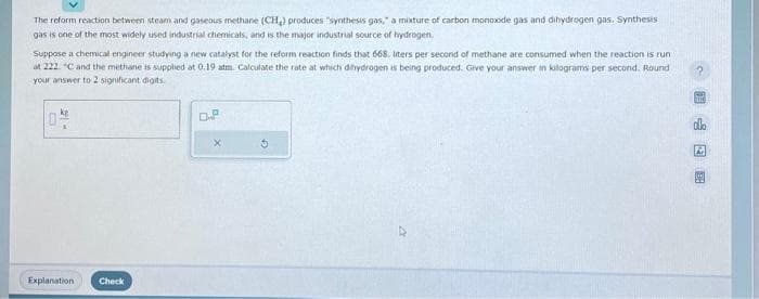 The reform reaction between steam and gaseous methane (CH₂) produces "synthesis gas," a mixture of carbon monoxide gas and dihydrogen gas. Synthesis
gas is one of the most widely used industrial chemicals, and is the major industrial source of hydrogen.
Suppose a chemical engineer studying a new catalyst for the reform reaction finds that 668. liters per second of methane are consumed when the reaction is run
at 222. "C and the methane is supplied at 0.19 atm. Calculate the rate at which dihydrogen is being produced. Give your answer in kilograms per second. Round
your answer to 2 significant digits.
104
Explanation
Check
D.P
G
M