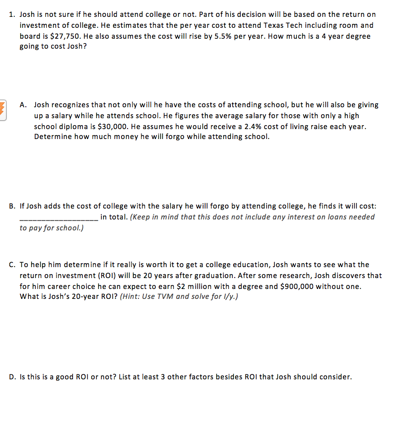 1. Josh is not sure if he should attend college or not. Part of his decision will be based on the return on
investment of college. He estimates that the per year cost to attend Texas Tech including room and
board is $27,750. He also assumes the cost will rise by 5.5% per year. How much is a 4 year degree
going to cost Josh?
A. Josh recognizes that not only will he have the costs of attending school, but he will also be giving
up a salary while he attends school. He figures the average salary for those with only a high
school diploma is $30,000. He assumes he would receive a 2.4% cost of living raise each year.
Determine how much money he will forgo while attending school.
B. If Josh adds the cost of college with the salary he will forgo by attending college, he finds it will cost:
in total. (Keep in mind that this does not include any interest on loans needed
to pay for school.)
C. To help him determine if it really is worth it to get a college education, Josh wants to see what the
return on investment (ROI) will be 20 years after graduation. After some research, Josh discovers that
for him career choice he can expect to earn $2 million with a degree and $900,000 without one.
What is Josh's 20-year ROI? (Hint: Use TVM and solve for l/y.)
D. Is this is a good ROI or not? List at least 3 other factors besides ROI that Josh should consider.