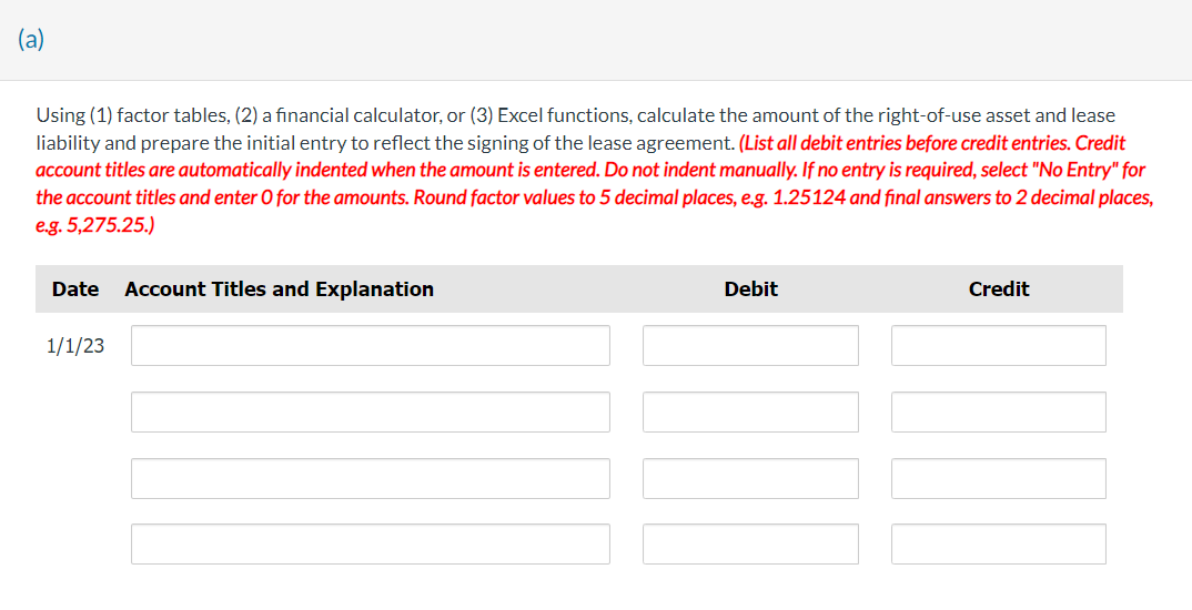 (a)
Using (1) factor tables, (2) a financial calculator, or (3) Excel functions, calculate the amount of the right-of-use asset and lease
liability and prepare the initial entry to reflect the signing of the lease agreement. (List all debit entries before credit entries. Credit
account titles are automatically indented when the amount is entered. Do not indent manually. If no entry is required, select "No Entry" for
the account titles and enter O for the amounts. Round factor values to 5 decimal places, e.g. 1.25124 and final answers to 2 decimal places,
e.g. 5,275.25.)
Date Account Titles and Explanation
1/1/23
Debit
Credit