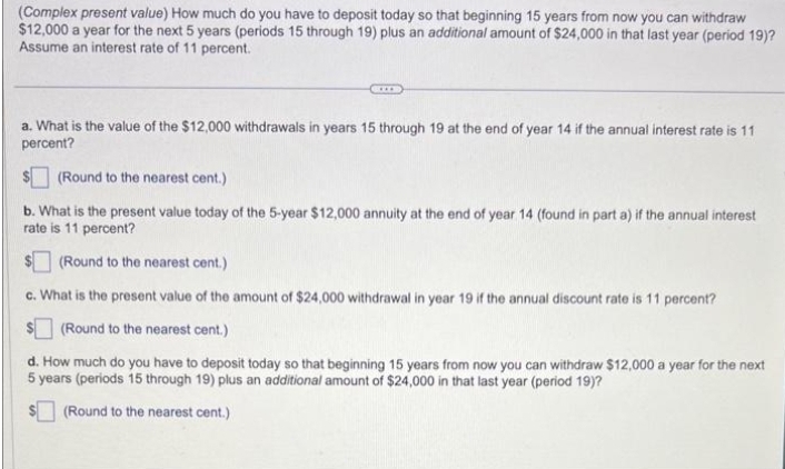 (Complex present value) How much do you have to deposit today so that beginning 15 years from now you can withdraw
$12,000 a year for the next 5 years (periods 15 through 19) plus an additional amount of $24,000 in that last year (period 19)?
Assume an interest rate of 11 percent.
a. What is the value of the $12,000 withdrawals in years 15 through 19 at the end of year 14 if the annual interest rate is 11
percent?
(Round to the nearest cent.)
b. What is the present value today of the 5-year $12,000 annuity at the end of year 14 (found in part a) if the annual interest
rate is 11 percent?
(Round to the nearest cent.)
c. What is the present value of the amount of $24,000 withdrawal in year 19 if the annual discount rate is 11 percent?
$(Round to the nearest cent.)
d. How much do you have to deposit today so that beginning 15 years from now you can withdraw $12,000 a year for the next
5 years (periods 15 through 19) plus an additional amount of $24,000 in that last year (period 19)?
(Round to the nearest cent.)