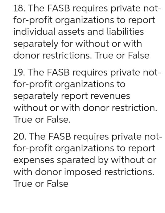 18. The FASB requires private not-
for-profit organizations to report
individual assets and liabilities
separately for without or with
donor restrictions. True or False
19. The FASB requires private not-
for-profit organizations to
separately report revenues
without or with donor restriction.
True or False.
20. The FASB requires private not-
for-profit organizations to report
expenses sparated by without or
with donor imposed restrictions.
True or False