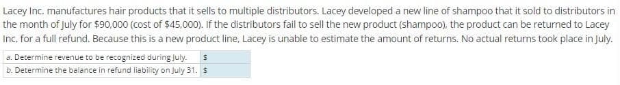 Lacey Inc. manufactures hair products that it sells to multiple distributors. Lacey developed a new line of shampoo that it sold to distributors in
the month of July for $90,000 (cost of $45,000). If the distributors fail to sell the new product (shampoo), the product can be returned to Lacey
Inc. for a full refund. Because this is a new product line, Lacey is unable to estimate the amount of returns. No actual returns took place in July.
a. Determine revenue to be recognized during July. S
b. Determine the balance in refund liability on July 31. $