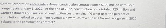 Garnet Corporation enters into a 4-year construction contract worth $100 million with Gold
company on January 1, 2022. At the end of 2022, construction costs totaled $20 million and
Garnet estimates $60 million of construction costs remain. If Garnet uses the percent of
completion method to determine revenues, how much revenue will Garnet recognize in 2022
related to the construction contract?