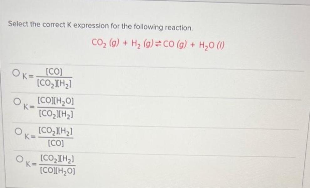 Select the correct K expression for the following reaction.
OK=[CO]
K=
K=
[CO,][H,]
[CO][H,O]
[COz][Hz]
[CO>][H2]
[CO]
[COz][Hz]
[CO][H2O]
CO₂ (g) + H₂ (g) = CO (g) + H₂O (1)