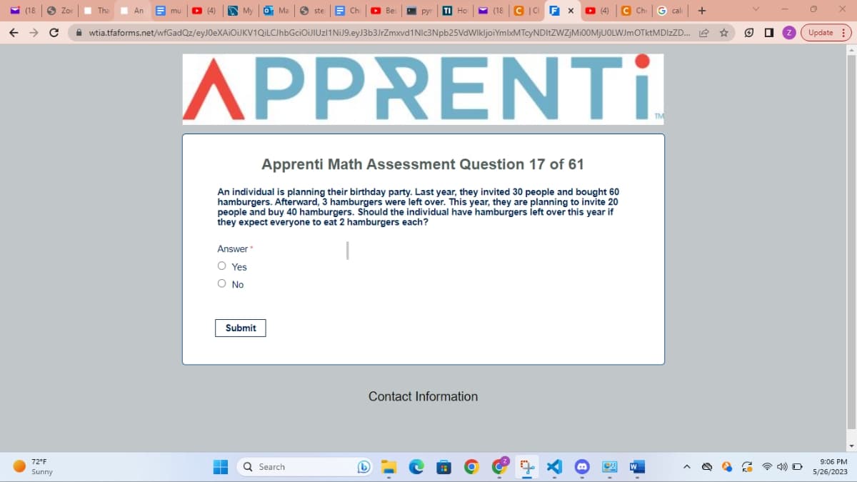 (18)
← → C
●
72°F
Sunny
Zoe
Tha An Emu
An
My o Ma
ste Chr
Answer
O Yes
O No
Bes
wtia.tfaforms.net/wfGadQz/eyJ0eXAiOiJKV1QiLCJhbGciOiJlUzl1 NiJ9.eyJ3b3JrZmxvd1Nlc3Npb25VdWlkIjoiYmIxMTcyNDItZWZjMi00MjU0LWJmOTktMDIzZD...
Submit
pyr TI Ho (18 CICH FX □ (4) C Che
APPRENTI
Apprenti Math Assessment Question 17 of 61
An individual is planning their birthday party. Last year, they invited 30 people and bought 60
hamburgers. Afterward, 3 hamburgers were left over. This year, they are planning to invite 20
people and buy 40 hamburgers. Should the individual have hamburgers left over this year if
they expect everyone to eat 2 hamburgers each?
Q Search
Che cak +
L
Contact Information
W
TM
□
Update
X
9:06 PM
5/26/2023