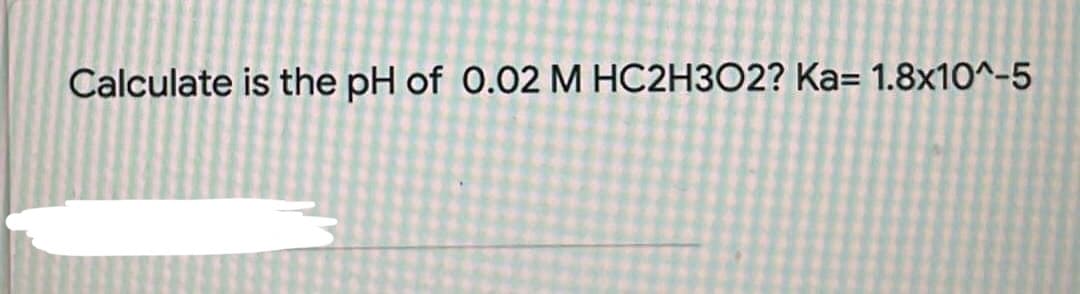 Calculate is the pH of 0.02 M HC2H3O2? Ka= 1.8x10^-5