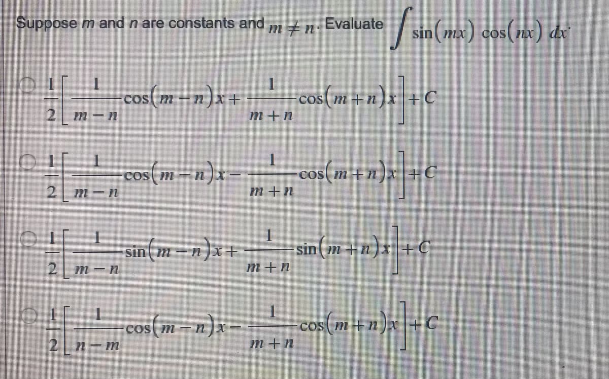 Suppose m and n are constants and m # n. Evaluate [sin(mx) cos(nx) dx
Ⓒ![_!__con(m-n)x+ ____cos(m + n)x] + C
1
2 m-n
m+n
I
○ ! [_!_cos({m-n)x - _ ¹_ cos(m + n)x] + C
COS
2 M-N
M+n
I
- - _—_—_—_ sin(m – n ) x + __ __ sin(m + n)x]+C
sin(m-n)x+
M-N
m+n
1
-cos(m− n)x-
coś(m +a)x]+ C
2 n-m
m+n
C