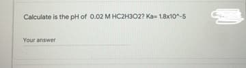 Calculate is the pH of 0.02 M HC2H302? Ka= 1.8x10^-5
Your answer