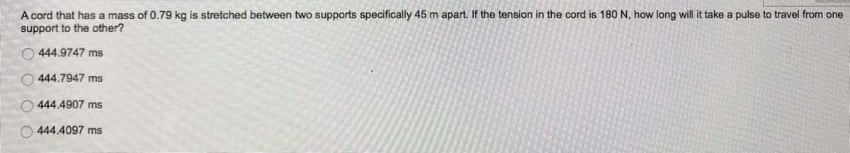 A cord that has a mass of 0.79 kg is stretched between two supports specifically 45 m apart. If the tension in the cord is 180 N, how long will it take a pulse to travel from one
support to the other?
444.9747 ms
444.7947 ms
444.4907 ms
O444.4097 ms